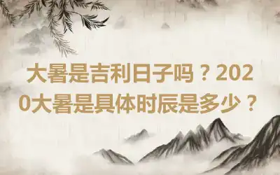 大暑是吉利日子吗？2020大暑是具体时辰是多少？