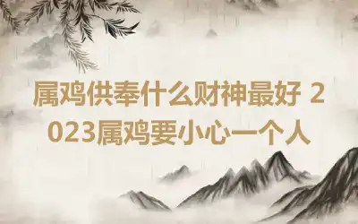 属鸡供奉什么财神最好 2023属鸡要小心一个人