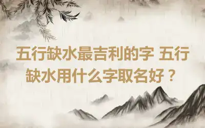 五行缺水最吉利的字 五行缺水用什么字取名好？