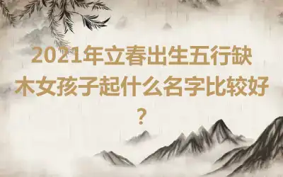 2021年立春出生五行缺木女孩子起什么名字比较好？