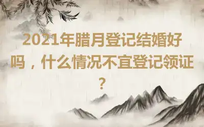 2021年腊月登记结婚好吗，什么情况不宜登记领证？