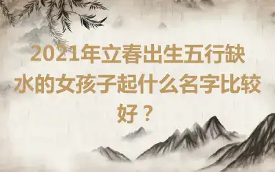 2021年立春出生五行缺水的女孩子起什么名字比较好？