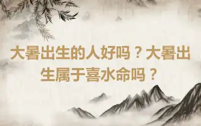 大暑出生的人好吗？大暑出生属于喜水命吗？