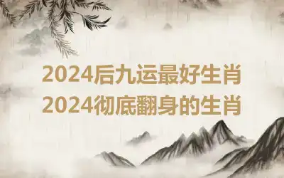 2024后九运最好生肖 2024彻底翻身的生肖