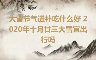 大雪节气进补吃什么好 2020年十月廿三大雪宜出行吗