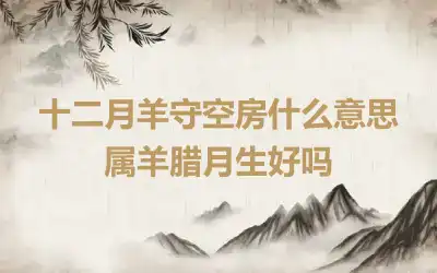 十二月羊守空房什么意思 属羊腊月生好吗