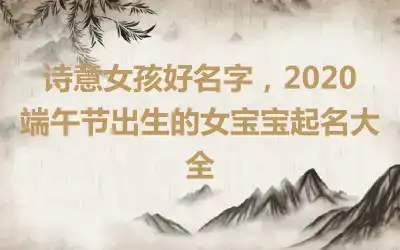 诗意女孩好名字，2020端午节出生的女宝宝起名大全