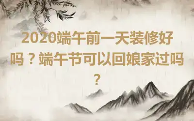 2020端午前一天装修好吗？端午节可以回娘家过吗？