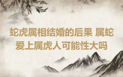 蛇虎属相结婚的后果 蛇虎结婚的危害