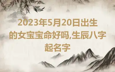 2023年5月20日出生的女宝宝命好吗,生辰八字起名字