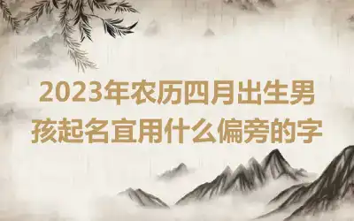 2023年农历四月出生男孩起名宜用什么偏旁的字