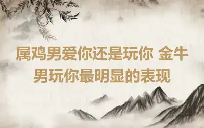 属鸡男爱你还是玩你 金牛男玩你最明显的表现