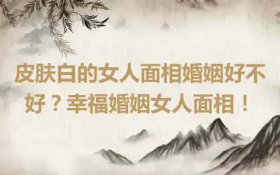 皮肤白的女人面相婚姻好不好？幸福婚姻女人面相！