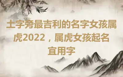 土字旁最吉利的名字女孩属虎2022，属虎女孩起名宜用字