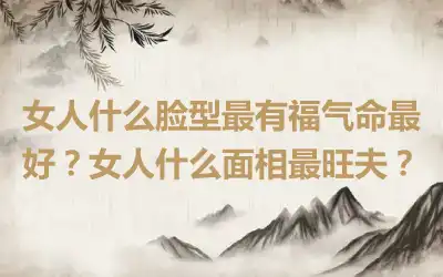 女人什么脸型最有福气命最好？女人什么面相最旺夫？