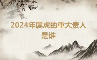 2024年属虎的重大贵人是谁