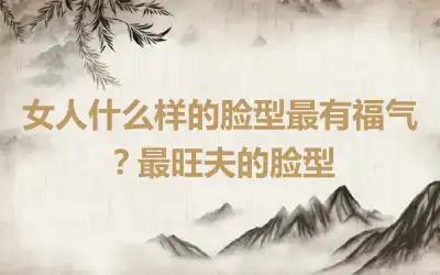 女人什么样的脸型最有福气？最旺夫的脸型