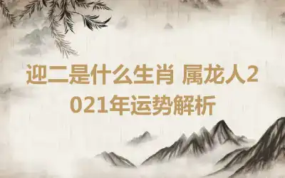 迎二是什么生肖 属龙人2021年运势解析