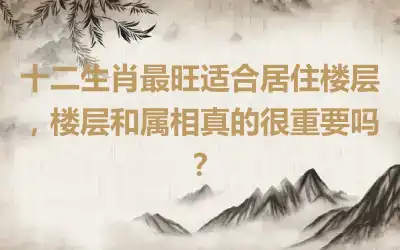 十二生肖最旺适合居住楼层，楼层和属相真的很重要吗？