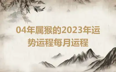 04年属猴的2023年运势运程每月运程