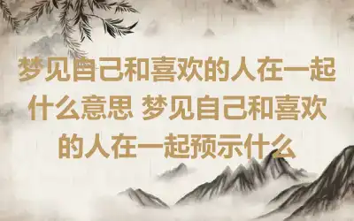 梦见自己和喜欢的人在一起什么意思 梦见自己和喜欢的人在一起预示什么