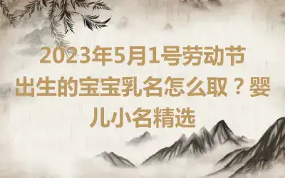 2023年5月1号劳动节出生的宝宝乳名怎么取？婴儿小名精选