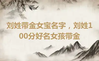 刘姓带金女宝名字，刘姓100分好名女孩带金