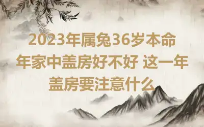 2023年属兔36岁本命年家中盖房好不好 这一年盖房要注意什么