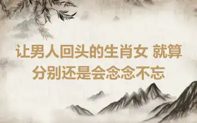 让男人回头的生肖女 就算分别还是会念念不忘