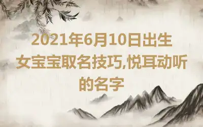 2021年6月10日出生女宝宝取名技巧,悦耳动听的名字