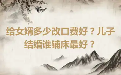 给女婿多少改口费好？儿子结婚谁铺床最好？