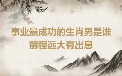 事业最成功的生肖男是谁 前程远大有出息