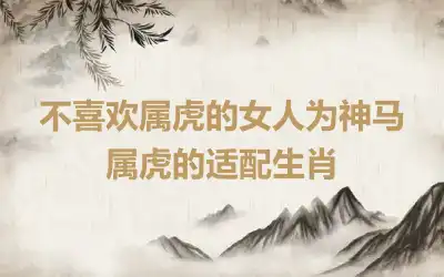 不喜欢属虎的女人为神马 属虎的适配生肖