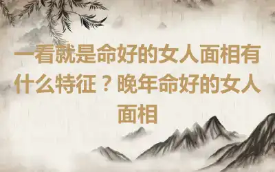 一看就是命好的女人面相有什么特征？晚年命好的女人面相