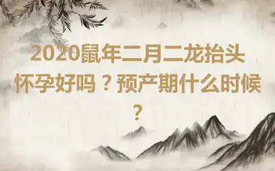 2020鼠年二月二龙抬头怀孕好吗？预产期什么时候？