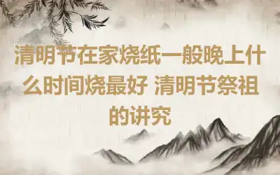 清明节在家烧纸一般晚上什么时间烧最好 清明节祭祖的讲究