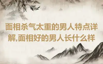 面相杀气太重的男人特点详解,面相好的男人长什么样