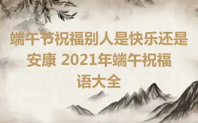 端午节祝福别人是快乐还是安康 2021年端午祝福语大全