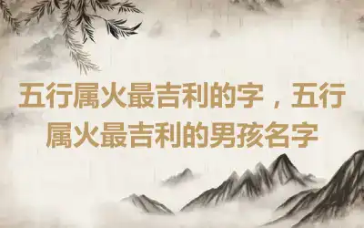 五行属火最吉利的字，五行属火最吉利的男孩名字