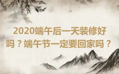 2020端午后一天装修好吗？端午节一定要回家吗？