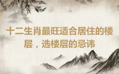 十二生肖最旺适合居住的楼层，选楼层的忌讳