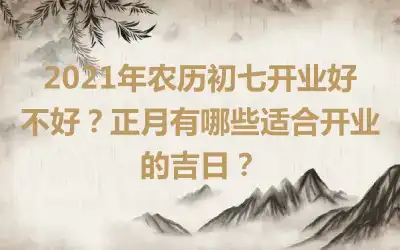 2021年农历初七开业好不好？正月有哪些适合开业的吉日？