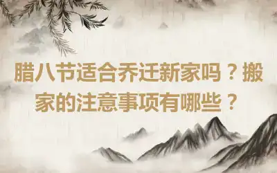 腊八节适合乔迁新家吗？搬家的注意事项有哪些？