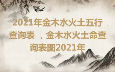 2021年金木水火土五行查询表 ，金木水火土命查询表图2021年