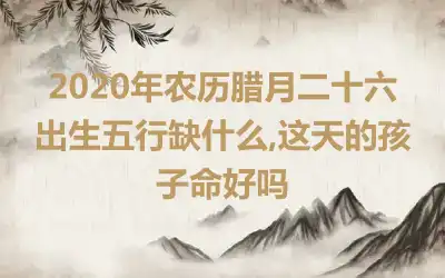 2020年农历腊月二十六出生五行缺什么,这天的孩子命好吗