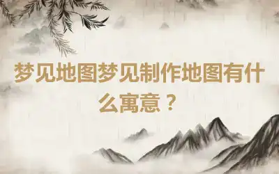 梦见地图梦见制作地图有什么寓意？