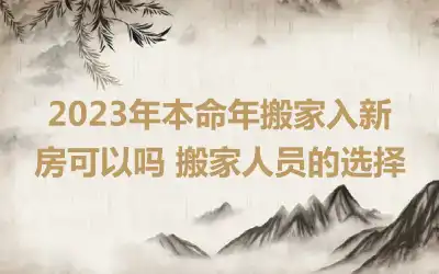 2023年本命年搬家入新房可以吗 搬家人员的选择