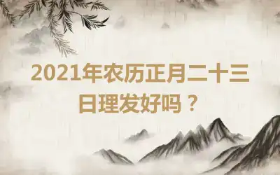 2021年农历正月二十三日理发好吗？