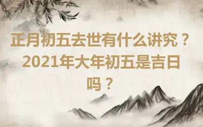 正月初五去世有什么讲究？2021年大年初五是吉日吗？