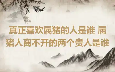 真正喜欢属猪的人是谁 属猪人离不开的两个贵人是谁